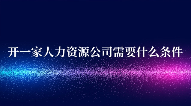 開人力資源中介公司需要什么條件(開一家人力資源有限公司需要什么)