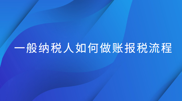 一般納稅人做賬和報稅流程(一般納稅人做賬報稅流程新手必看)